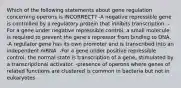 Which of the following statements about gene regulation concerning operons is INCORRECT? -A negative repressible gene is controlled by a regulatory protein that inhibits transcription. -For a gene under negative repressible control, a small molecule is required to prevent the gene's repressor from binding to DNA. -A regulator gene has its own promoter and is transcribed into an independent mRNA. -For a gene under positive repressible control, the normal state is transcription of a gene, stimulated by a transcriptional activator. -presence of operons where genes of related functions are clustered is common in bacteria but not in eukaryotes.