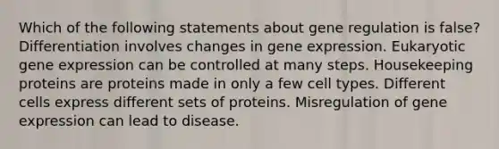 Which of the following statements about gene regulation is false? Differentiation involves changes in gene expression. Eukaryotic gene expression can be controlled at many steps. Housekeeping proteins are proteins made in only a few cell types. Different cells express different sets of proteins. Misregulation of gene expression can lead to disease.