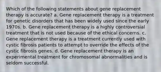 Which of the following statements about gene replacement therapy is accurate? a. Gene replacement therapy is a treatment for genetic disorders that has been widely used since the early 1970s. b. Gene replacement therapy is a highly controversial treatment that is not used because of the ethical concerns. c. Gene replacement therapy is a treatment currently used with cystic fibrosis patients to attempt to override the effects of the cystic fibrosis genes. d. Gene replacement therapy is an experimental treatment for chromosomal abnormalities and is seldom successful.