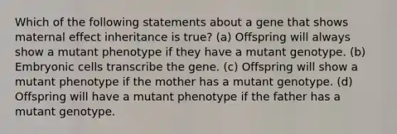 Which of the following statements about a gene that shows maternal effect inheritance is true? (a) Offspring will always show a mutant phenotype if they have a mutant genotype. (b) Embryonic cells transcribe the gene. (c) Offspring will show a mutant phenotype if the mother has a mutant genotype. (d) Offspring will have a mutant phenotype if the father has a mutant genotype.