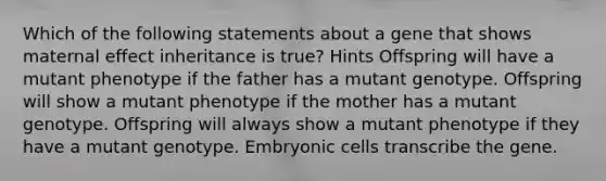 Which of the following statements about a gene that shows maternal effect inheritance is true? Hints Offspring will have a mutant phenotype if the father has a mutant genotype. Offspring will show a mutant phenotype if the mother has a mutant genotype. Offspring will always show a mutant phenotype if they have a mutant genotype. Embryonic cells transcribe the gene.