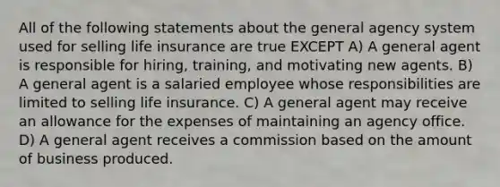 All of the following statements about the general agency system used for selling life insurance are true EXCEPT A) A general agent is responsible for hiring, training, and motivating new agents. B) A general agent is a salaried employee whose responsibilities are limited to selling life insurance. C) A general agent may receive an allowance for the expenses of maintaining an agency office. D) A general agent receives a commission based on the amount of business produced.