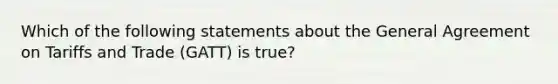 Which of the following statements about the General Agreement on Tariffs and Trade (GATT) is true?