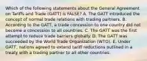 Which of the following statements about the General Agreement on Tariffs and Trade​ (GATT) is​ FALSE? A. The GATT introduced the concept of normal trade relations with trading partners. B. According to the​ GATT, a trade concession to one country did not become a concession to all countries. C. The GATT was the first attempt to reduce trade barriers globally. D. The GATT was succeeded by the World Trade Organization​ (WTO). E. Under​ GATT, nations agreed to extend tariff reductions outlined in a treaty with a trading partner to all other countries.