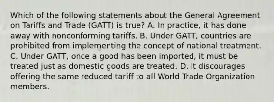 Which of the following statements about the General Agreement on Tariffs and Trade (GATT) is true? A. In practice, it has done away with nonconforming tariffs. B. Under GATT, countries are prohibited from implementing the concept of national treatment. C. Under GATT, once a good has been imported, it must be treated just as domestic goods are treated. D. It discourages offering the same reduced tariff to all World Trade Organization members.