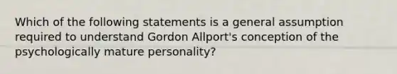 Which of the following statements is a general assumption required to understand Gordon Allport's conception of the psychologically mature personality?