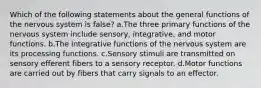 Which of the following statements about the general functions of the nervous system is false? a.The three primary functions of the nervous system include sensory, integrative, and motor functions. b.The integrative functions of the nervous system are its processing functions. c.Sensory stimuli are transmitted on sensory efferent fibers to a sensory receptor. d.Motor functions are carried out by fibers that carry signals to an effector.