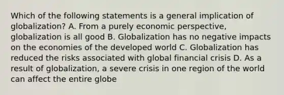 Which of the following statements is a general implication of globalization? A. From a purely economic perspective, globalization is all good B. Globalization has no negative impacts on the economies of the developed world C. Globalization has reduced the risks associated with global financial crisis D. As a result of globalization, a severe crisis in one region of the world can affect the entire globe