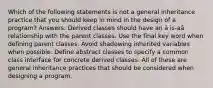 Which of the following statements is not a general inheritance practice that you should keep in mind in the design of a program? Answers: Derived classes should have an â is-aâ relationship with the parent classes. Use the final key word when defining parent classes. Avoid shadowing inherited variables when possible. Define abstract classes to specify a common class interface for concrete derived classes. All of these are general inheritance practices that should be considered when designing a program.