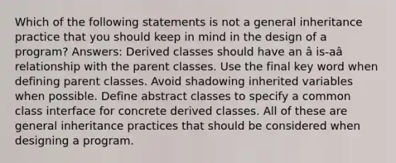 Which of the following statements is not a general inheritance practice that you should keep in mind in the design of a program? Answers: Derived classes should have an â is-aâ relationship with the parent classes. Use the final key word when defining parent classes. Avoid shadowing inherited variables when possible. Define abstract classes to specify a common class interface for concrete derived classes. All of these are general inheritance practices that should be considered when designing a program.