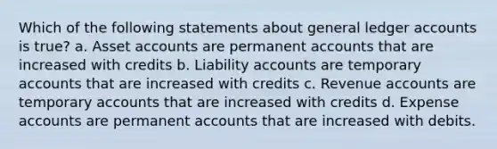 Which of the following statements about general ledger accounts is true? a. Asset accounts are permanent accounts that are increased with credits b. Liability accounts are temporary accounts that are increased with credits c. Revenue accounts are temporary accounts that are increased with credits d. Expense accounts are permanent accounts that are increased with debits.