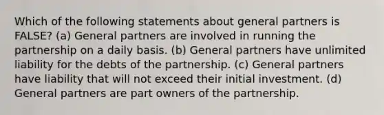 Which of the following statements about general partners is FALSE? (a) General partners are involved in running the partnership on a daily basis. (b) General partners have unlimited liability for the debts of the partnership. (c) General partners have liability that will not exceed their initial investment. (d) General partners are part owners of the partnership.