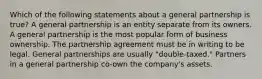 Which of the following statements about a general partnership is true? A general partnership is an entity separate from its owners. A general partnership is the most popular form of business ownership. The partnership agreement must be in writing to be legal. General partnerships are usually "double-taxed." Partners in a general partnership co-own the company's assets.