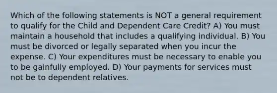 Which of the following statements is NOT a general requirement to qualify for the Child and Dependent Care Credit? A) You must maintain a household that includes a qualifying individual. B) You must be divorced or legally separated when you incur the expense. C) Your expenditures must be necessary to enable you to be gainfully employed. D) Your payments for services must not be to dependent relatives.