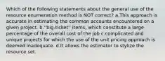 Which of the following statements about the general use of the resource enumeration method is NOT correct? a.This approach is accurate in estimating the common accounts encountered on a given project. b.''big-ticket'' items, which constitute a large percentage of the overall cost of the job c.complicated and unique projects for which the use of the unit pricing approach is deemed inadequate. d.It allows the estimator to stylize the resource set.