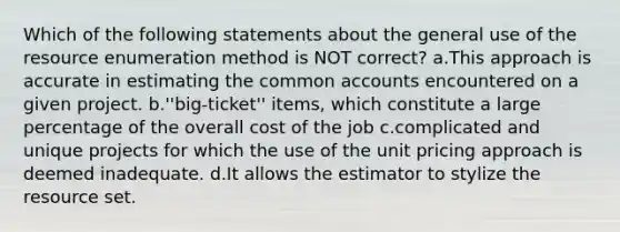 Which of the following statements about the general use of the resource enumeration method is NOT correct? a.This approach is accurate in estimating the common accounts encountered on a given project. b.''big-ticket'' items, which constitute a large percentage of the overall cost of the job c.complicated and unique projects for which the use of the unit pricing approach is deemed inadequate. d.It allows the estimator to stylize the resource set.