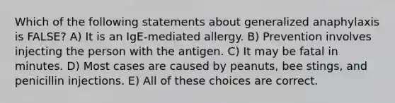 Which of the following statements about generalized anaphylaxis is FALSE? A) It is an IgE-mediated allergy. B) Prevention involves injecting the person with the antigen. C) It may be fatal in minutes. D) Most cases are caused by peanuts, bee stings, and penicillin injections. E) All of these choices are correct.