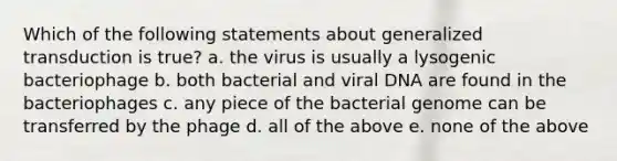 Which of the following statements about generalized transduction is true? a. the virus is usually a lysogenic bacteriophage b. both bacterial and viral DNA are found in the bacteriophages c. any piece of the bacterial genome can be transferred by the phage d. all of the above e. none of the above