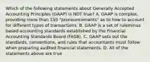 Which of the following statements about Generally Accepted Accounting Principles​ (GAAP) is NOT​ true? A. GAAP is​ complex, providing more than 150​ "pronouncements" as to how to account for different types of transactions. B. GAAP is a set of ruleminus based accounting standards established by the Financial Accounting Standards Board​ (FASB). C. GAAP sets out the​ standards, conventions, and rules that accountants must follow when preparing audited financial statements. D. All of the statements above are true