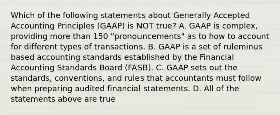 Which of the following statements about Generally Accepted Accounting Principles​ (GAAP) is NOT​ true? A. GAAP is​ complex, providing more than 150​ "pronouncements" as to how to account for different types of transactions. B. GAAP is a set of ruleminus based accounting standards established by the Financial Accounting Standards Board​ (FASB). C. GAAP sets out the​ standards, conventions, and rules that accountants must follow when preparing audited financial statements. D. All of the statements above are true