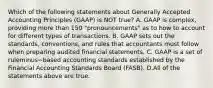 Which of the following statements about Generally Accepted Accounting Principles​ (GAAP) is NOT​ true? A. GAAP is​ complex, providing more than 150​ "pronouncements" as to how to account for different types of transactions. B. GAAP sets out the​ standards, conventions, and rules that accountants must follow when preparing audited financial statements. C. GAAP is a set of ruleminus−based accounting standards established by the Financial Accounting Standards Board​ (FASB). D.All of the statements above are true.