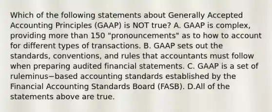 Which of the following statements about Generally Accepted Accounting Principles​ (GAAP) is NOT​ true? A. GAAP is​ complex, providing more than 150​ "pronouncements" as to how to account for different types of transactions. B. GAAP sets out the​ standards, conventions, and rules that accountants must follow when preparing audited financial statements. C. GAAP is a set of ruleminus−based accounting standards established by the Financial Accounting Standards Board​ (FASB). D.All of the statements above are true.