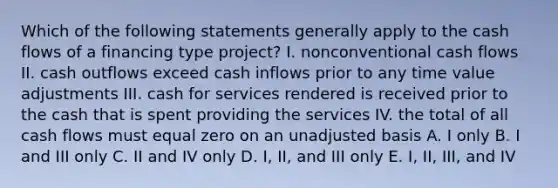 Which of the following statements generally apply to the cash flows of a financing type project? I. nonconventional cash flows II. cash outflows exceed cash inflows prior to any time value adjustments III. cash for services rendered is received prior to the cash that is spent providing the services IV. the total of all cash flows must equal zero on an unadjusted basis A. I only B. I and III only C. II and IV only D. I, II, and III only E. I, II, III, and IV