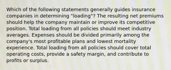 Which of the following statements generally guides insurance companies in determining "loading"? The resulting net premiums should help the company maintain or improve its competitive position. Total loading from all policies should meet industry averages. Expenses should be divided primarily among the company's most profitable plans and lowest mortality experience. Total loading from all policies should cover total operating costs, provide a safety margin, and contribute to profits or surplus.