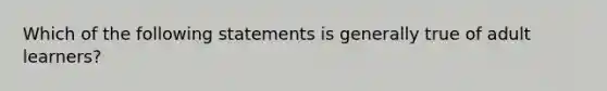 Which of the following statements is generally true of adult learners?