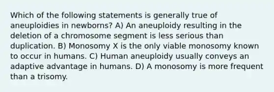 Which of the following statements is generally true of aneuploidies in newborns? A) An aneuploidy resulting in the deletion of a chromosome segment is less serious than duplication. B) Monosomy X is the only viable monosomy known to occur in humans. C) Human aneuploidy usually conveys an adaptive advantage in humans. D) A monosomy is more frequent than a trisomy.