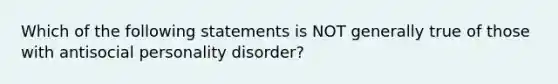 Which of the following statements is NOT generally true of those with antisocial personality disorder?