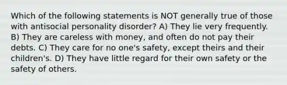 Which of the following statements is NOT generally true of those with <a href='https://www.questionai.com/knowledge/kk2UpWTniM-antisocial-personality-disorder' class='anchor-knowledge'>antisocial personality disorder</a>? A) They lie very frequently. B) They are careless with money, and often do not pay their debts. C) They care for no one's safety, except theirs and their children's. D) They have little regard for their own safety or the safety of others.