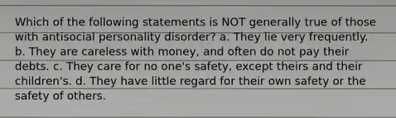 Which of the following statements is NOT generally true of those with antisocial personality disorder? a. They lie very frequently. b. They are careless with money, and often do not pay their debts. c. They care for no one's safety, except theirs and their children's. d. They have little regard for their own safety or the safety of others.