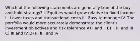 Which of the following statements are generally true of the buy-and-hold strategy? I. Equities would grow relative to fixed income II. Lower taxes and transactional costs III. Easy to manage IV. The portfolio would more accurately demonstrate the client's investment objectives and risk tolerance A) I and II B) I, II, and III C) III and IV D) II, III, and IV