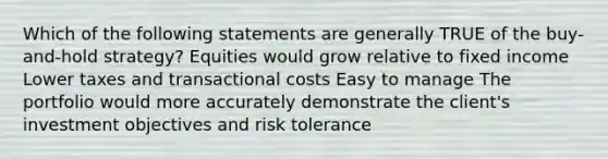 Which of the following statements are generally TRUE of the buy-and-hold strategy? Equities would grow relative to fixed income Lower taxes and transactional costs Easy to manage The portfolio would more accurately demonstrate the client's investment objectives and risk tolerance