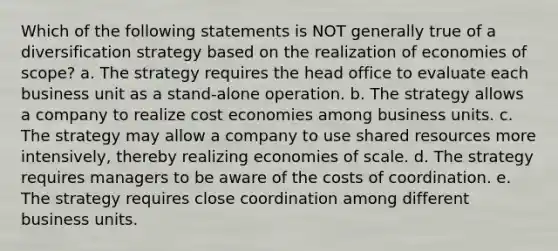 Which of the following statements is NOT generally true of a diversification strategy based on the realization of economies of scope? a. The strategy requires the head office to evaluate each business unit as a stand-alone operation. b. The strategy allows a company to realize cost economies among business units. c. The strategy may allow a company to use shared resources more intensively, thereby realizing economies of scale. d. The strategy requires managers to be aware of the costs of coordination. e. The strategy requires close coordination among different business units.