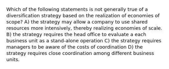 Which of the following statements is not generally true of a diversification strategy based on the realization of economies of scope? A) the strategy may allow a company to use shared resources more intensively, thereby realizing economies of scale. B) the strategy requires the head office to evaluate a each business unit as a stand-alone operation C) the strategy requires managers to be aware of the costs of coordination D) the strategy requires close coordination among different business units.