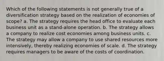 Which of the following statements is not generally true of a diversification strategy based on the realization of economies of scope? a. The strategy requires the head office to evaluate each business unit as a stand-alone operation. b. The strategy allows a company to realize cost economies among business units. c. The strategy may allow a company to use shared resources more intensively, thereby realizing economies of scale. d. The strategy requires managers to be aware of the costs of coordination.