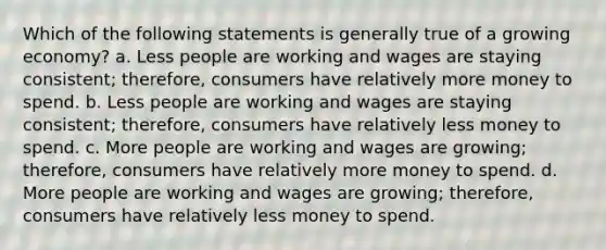 Which of the following statements is generally true of a growing economy? a. Less people are working and wages are staying consistent; therefore, consumers have relatively more money to spend. b. Less people are working and wages are staying consistent; therefore, consumers have relatively less money to spend. c. More people are working and wages are growing; therefore, consumers have relatively more money to spend. d. More people are working and wages are growing; therefore, consumers have relatively less money to spend.