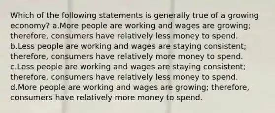 Which of the following statements is generally true of a growing economy? a.More people are working and wages are growing; therefore, consumers have relatively less money to spend. b.Less people are working and wages are staying consistent; therefore, consumers have relatively more money to spend. c.Less people are working and wages are staying consistent; therefore, consumers have relatively less money to spend. d.More people are working and wages are growing; therefore, consumers have relatively more money to spend.