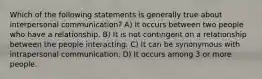 Which of the following statements is generally true about interpersonal communication? A) It occurs between two people who have a relationship. B) It is not contingent on a relationship between the people interacting. C) It can be synonymous with intrapersonal communication. D) It occurs among 3 or more people.