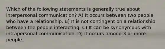 Which of the following statements is generally true about interpersonal communication? A) It occurs between two people who have a relationship. B) It is not contingent on a relationship between the people interacting. C) It can be synonymous with intrapersonal communication. D) It occurs among 3 or more people.