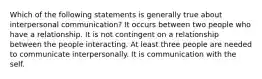 Which of the following statements is generally true about interpersonal communication? It occurs between two people who have a relationship. It is not contingent on a relationship between the people interacting. At least three people are needed to communicate interpersonally. It is communication with the self.