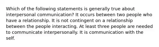 Which of the following statements is generally true about interpersonal communication? It occurs between two people who have a relationship. It is not contingent on a relationship between the people interacting. At least three people are needed to communicate interpersonally. It is communication with the self.