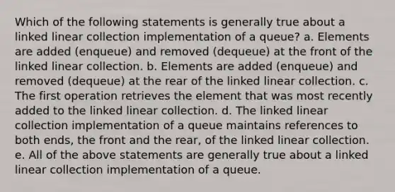 Which of the following statements is generally true about a linked linear collection implementation of a queue? a. Elements are added (enqueue) and removed (dequeue) at the front of the linked linear collection. b. Elements are added (enqueue) and removed (dequeue) at the rear of the linked linear collection. c. The first operation retrieves the element that was most recently added to the linked linear collection. d. The linked linear collection implementation of a queue maintains references to both ends, the front and the rear, of the linked linear collection. e. All of the above statements are generally true about a linked linear collection implementation of a queue.