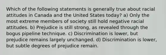 Which of the following statements is generally true about racial attitudes in Canada and the United States today? a) Only the most extreme members of society still hold negative racial attitudes. b) Prejudice is still strong, as revealed through the bogus pipeline technique. c) Discrimination is lower, but prejudice remains largely unchanged. d) Discrimination is lower, but subtle degrees of prejudice remain.