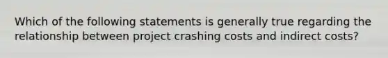 Which of the following statements is generally true regarding the relationship between project crashing costs and indirect costs?