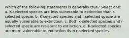 Which of the following statements is generally true? Select one: a. K-selected species are less vulnerable to extinction than r-selected specie. b. K-selected species and r-selected specie are equally vulnerable to extinction. c. Both k-selected species and r-selected specie are resistant to extinction. d. K-selected species are more vulnerable to extinction than r-selected species.