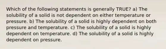 Which of the following statements is generally TRUE? a) The solubility of a solid is not dependent on either temperature or pressure. b) The solubility of a solid is highly dependent on both pressure and temperature. c) The solubility of a solid is highly dependent on temperature. d) The solubility of a solid is highly dependent on pressure.