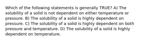 Which of the following statements is generally TRUE? A) The solubility of a solid is not dependent on either temperature or pressure. B) The solubility of a solid is highly dependent on pressure. C) The solubility of a solid is highly dependent on both pressure and temperature. D) The solubility of a solid is highly dependent on temperature.